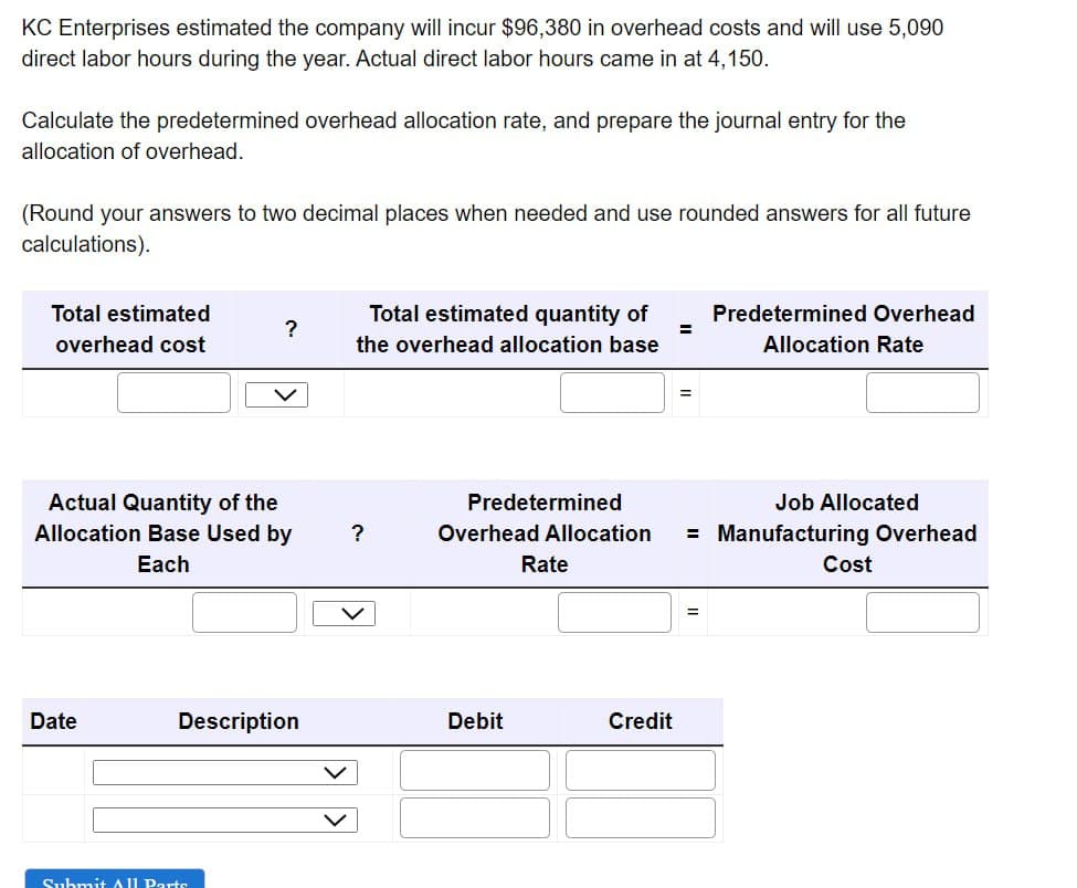 KC Enterprises estimated the company will incur $96,380 in overhead costs and will use 5,090
direct labor hours during the year. Actual direct labor hours came in at 4,150.
Calculate the predetermined overhead allocation rate, and prepare the journal entry for the
allocation of overhead.
(Round your answers to two decimal places when needed and use rounded answers for all future
calculations).
Total estimated
overhead cost
Actual Quantity of the
Allocation Base Used by
Each
Date
?
Description
Submit All Parts
Total estimated quantity of
the overhead allocation base
?
Predetermined
Debit
Job Allocated
Overhead Allocation = Manufacturing Overhead
Rate
=
Credit
Predetermined Overhead
Allocation Rate
=
Cost