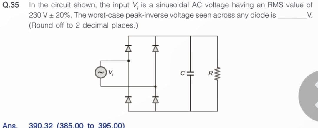 Q.35
Ans.
In the circuit shown, the input V, is a sinusoidal AC voltage having an RMS value of
230 V ± 20%. The worst-case peak-inverse voltage seen across any diode is
V.
(Round off to 2 decimal places.)
>
KH
A
A
390.32 (385.00 to 395.00)
KH
A
KH
C=
R
ww