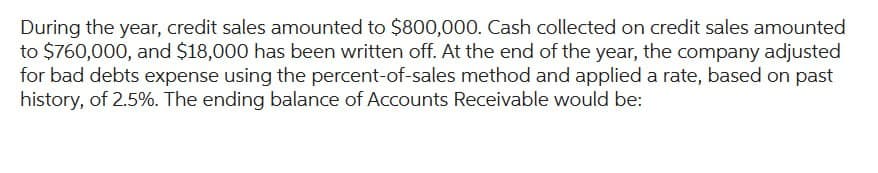 During the year, credit sales amounted to $800,000. Cash collected on credit sales amounted
to $760,000, and $18,000 has been written off. At the end of the year, the company adjusted
for bad debts expense using the percent-of-sales method and applied a rate, based on past
history, of 2.5%. The ending balance of Accounts Receivable would be: