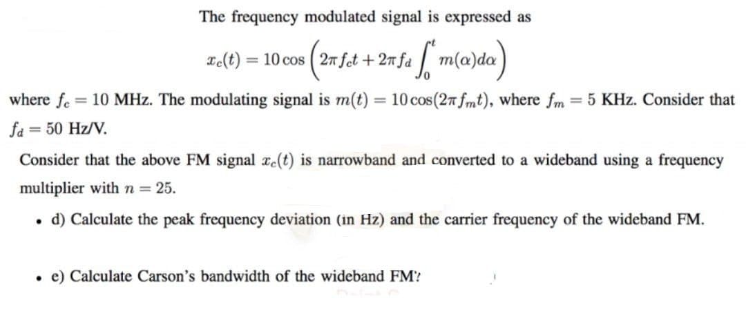 The frequency modulated signal is expressed as
= 10 cos (27 fet +2mfa m(a)da
² ST
2e(t)
where fe 10 MHz. The modulating signal is m(t) = 10 cos (27 fmt), where fm = 5 KHz. Consider that
fa = 50 Hz/V.
Consider that the above FM signal ze(t) is narrowband and converted to a wideband using a frequency
multiplier with n = 25.
d) Calculate the peak frequency deviation (in Hz) and the carrier frequency of the wideband FM.
. e) Calculate Carson's bandwidth of the wideband FM'?