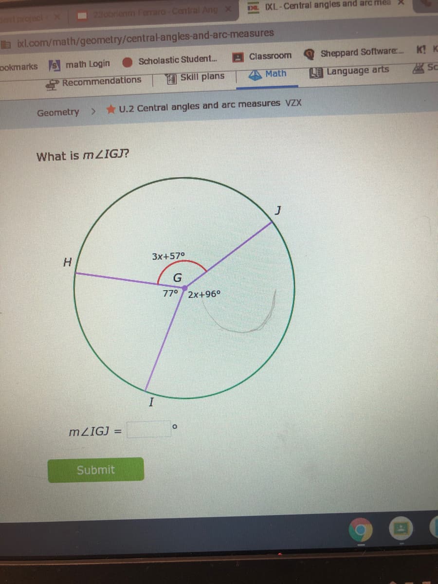 Sent project X
23obrienm Ferraro-Central Ang X
DE XL-Central angles and arc mea X
b ixl.com/math/geometry/central-angles-and-arc-measures
ookmarks S math Login
Scholastic Student.
A Classroom
Sheppard Software:..
K! K
Recommendations
Skill plans
Math
LE Language arts
区SC
Geometry
* U.2 Central angles and arc measures VZX
What is M2IGJ?
J
3x+57°
G
770
2x+96°
MZIGJ =
Submit
