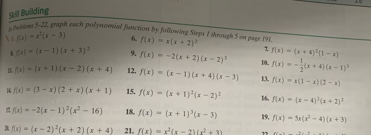 3.6
In Problems 5-22, graph each polynomial function by following Steps 1 through 5 on page 191.
Skill Building
\5 (x) = x°(x – 3)
& f(x) = (x – 1) (x + 3)2
6. f(x) = x(x + 2)2
7. f(x) = (x + 4)²(1 – x)
9. f(x) = -2(x + 2) (x – 2)³
10. f(x) = --(x + 4) (x – 1)³
IL. f(x) = (x + 1) (x – 2) (x + 4)
12. f(x) = (x – 1) (x + 4) (x – 3)
13. f(x) = x(1 – x) (2 – x)
14. f(x) = (3 – x) (2 + x) (x + 1)
15. f(x) = (x + 1)²(x – 2)²
16. f(x) = (x – 4)²(x + 2)²
17. f(x) = -2(x – 1)²(x² – 16) 18. f(x) = (x + 1)³(x – 3)
19. f(x) = 5x(x² - 4) (x + 3)
(d)
20. f(x) = (x – 2)²(x + 2) (x + 4)
21. f(x) = x²(x – 2)(x + 3)
22 flx)
