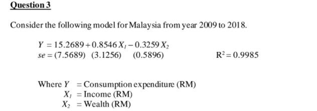 Question 3
Consider the following model for Malaysia from year 2009 to 2018.
Y = 15.2689+0.8546 X, – 0.3259 X;
se = (7.5689) (3.1256) (0.5896)
R?= 0.9985
Where Y =Consumption expenditure (RM)
X, = Income (RM)
X2 = Wealth (RM)
