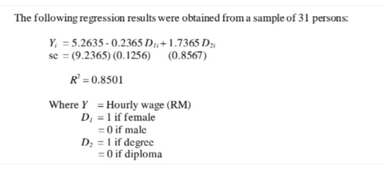 The following regression results were obtained from a sample of 31 persons:
Y; = 5.2635 - 0.2365 D7;+ 1.7365 D2;
se = (9.2365) (0.1256)
(0.8567)
R = 0.8501
Where Y = Hourly wage (RM)
D, = 1 if female
= 0 if male
D2 = 1 if degree
= 0 if diploma
