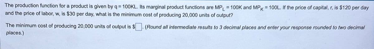 The production function for a product is given by q = 100KL. Its marginal product functions are MPL = 100K and MPK = 100L. If the price of capital, r, is $120 per day
and the price of labor, w, is $30 per day, what is the minimum cost of producing 20,000 units of output?
The minimum cost of producing 20,000 units of output is $. (Round all intermediate results to 3 decimal places and enter your response rounded to two decimal
places.)