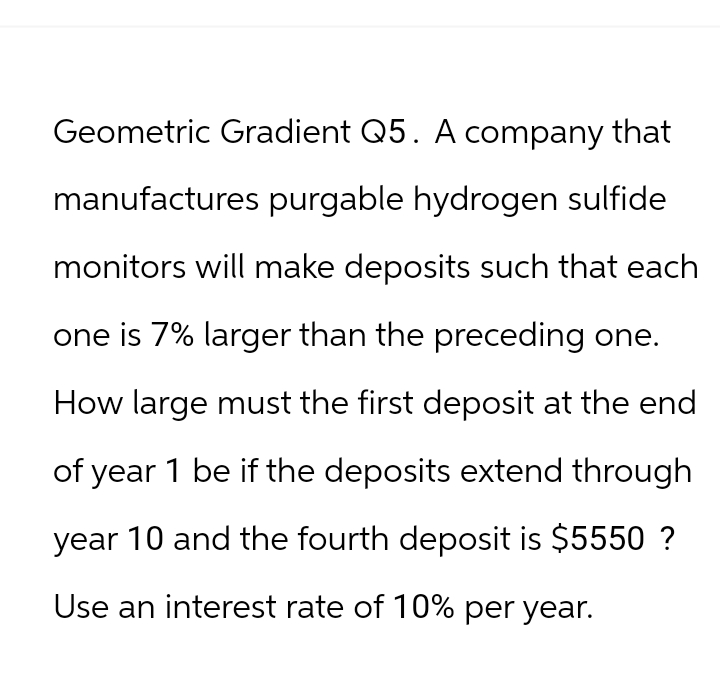 Geometric Gradient Q5. A company that
manufactures purgable hydrogen sulfide
monitors will make deposits such that each
one is 7% larger than the preceding one.
How large must the first deposit at the end
of year 1 be if the deposits extend through
year 10 and the fourth deposit is $5550 ?
Use an interest rate of 10% per year.