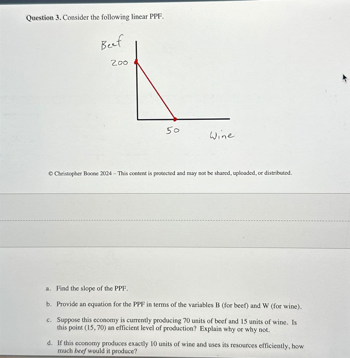 Question 3. Consider the following linear PPF.
Beef
200
50
Wine
O Christopher Boone 2024 - This content is protected and may not be shared, uploaded, or distributed.
a. Find the slope of the PPF.
b. Provide an equation for the PPF in terms of the variables B (for beef) and W (for wine).
c. Suppose this economy is currently producing 70 units of beef and 15 units of wine. Is
this point (15, 70) an efficient level of production? Explain why or why not.
d. If this economy produces exactly 10 units of wine and uses its resources efficiently, how
much beef would it produce?