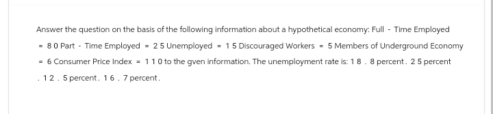 Answer the question on the basis of the following information about a hypothetical economy: Full - Time Employed
= 80 Part - Time Employed = 25 Unemployed = 1 5 Discouraged Workers = 5 Members of Underground Economy
= 6 Consumer Price Index = 1 1 0 to the gven information. The unemployment rate is: 18.8 percent. 25 percent
. 12. 5 percent. 16 . 7 percent.