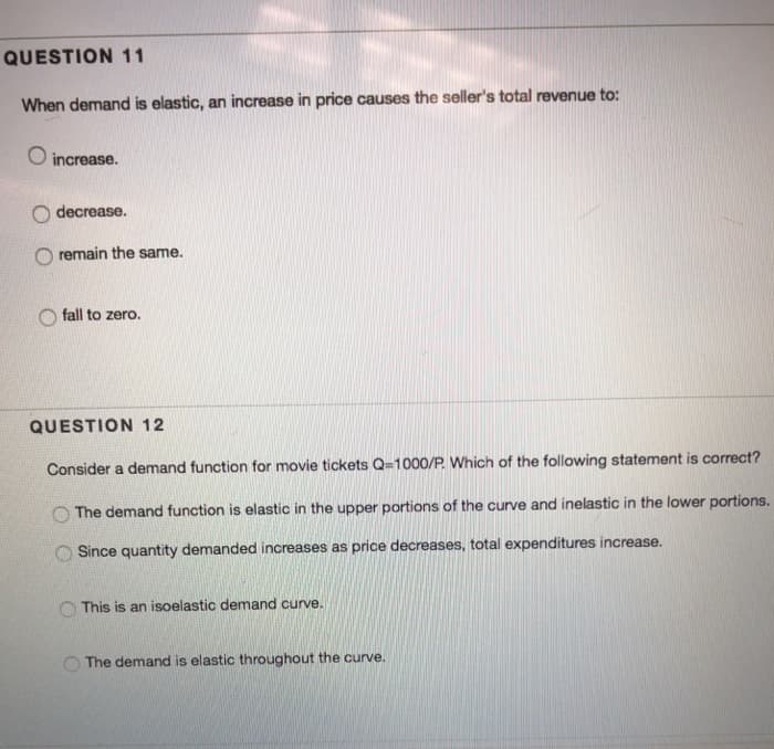 QUESTION 11
When demand is elastic, an increase in price causes the seller's total revenue to:
O increase.
decrease.
remain the same.
fall to zero.
QUESTION 12
Consider a demand function for movie tickets Q=1000/P. Which of the following statement is correct?
The demand function is elastic in the upper portions of the curve and inelastic in the lower portions.
Since quantity demanded increases as price decreases, total expenditures increase.
This is an isoelastic demand curve.
The demand is elastic throughout the curve.