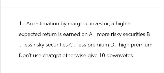 1. An estimation by marginal investor, a higher
expected return is earned on A. more risky securities B
. less risky securities C. less premium D. high premium
Don't use chatgpt otherwise give 10 downvotes