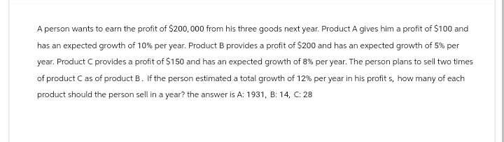 A person wants to earn the profit of $200,000 from his three goods next year. Product A gives him a profit of $100 and
has an expected growth of 10% per year. Product B provides a profit of $200 and has an expected growth of 5% per
year. Product C provides a profit of $150 and has an expected growth of 8% per year. The person plans to sell two times
of product C as of product B. If the person estimated a total growth of 12% per year in his profits, how many of each
product should the person sell in a year? the answer is A: 1931, B: 14, C: 28