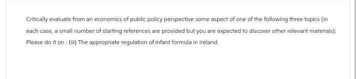 Critically evaluate from an economics of public policy perspective some aspect of one of the following three topics (in
each case, a small number of starting references are provided but you are expected to discover other relevant materials):
Please do it on : (iii) The appropriate regulation of infant formula in Ireland.