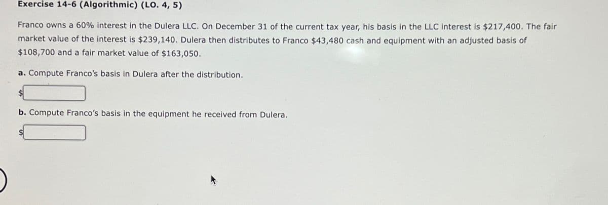 Exercise 14-6 (Algorithmic) (LO. 4, 5)
Franco owns a 60% interest in the Dulera LLC. On December 31 of the current tax year, his basis in the LLC interest is $217,400. The fair
market value of the interest is $239,140. Dulera then distributes to Franco $43,480 cash and equipment with an adjusted basis of
$108,700 and a fair market value of $163,050.
a. Compute Franco's basis in Dulera after the distribution.
b. Compute Franco's basis in the equipment he received from Dulera.