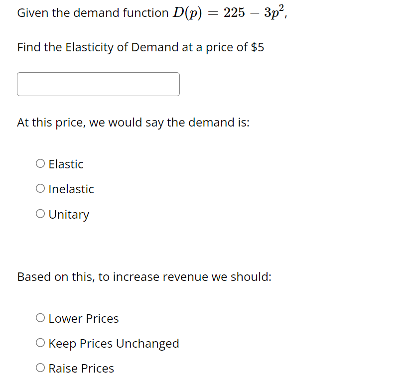 Given the demand function D(p) = 225 – 3p²,
Find the Elasticity of Demand at a price of $5
At this price, we would say the demand is:
Elastic
O Inelastic
O Unitary
Based on this, to increase revenue we should:
O Lower Prices
O Keep Prices Unchanged
O Raise Prices