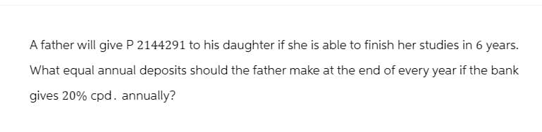 A father will give P 2144291 to his daughter if she is able to finish her studies in 6 years.
What equal annual deposits should the father make at the end of every year if the bank
gives 20% cpd. annually?