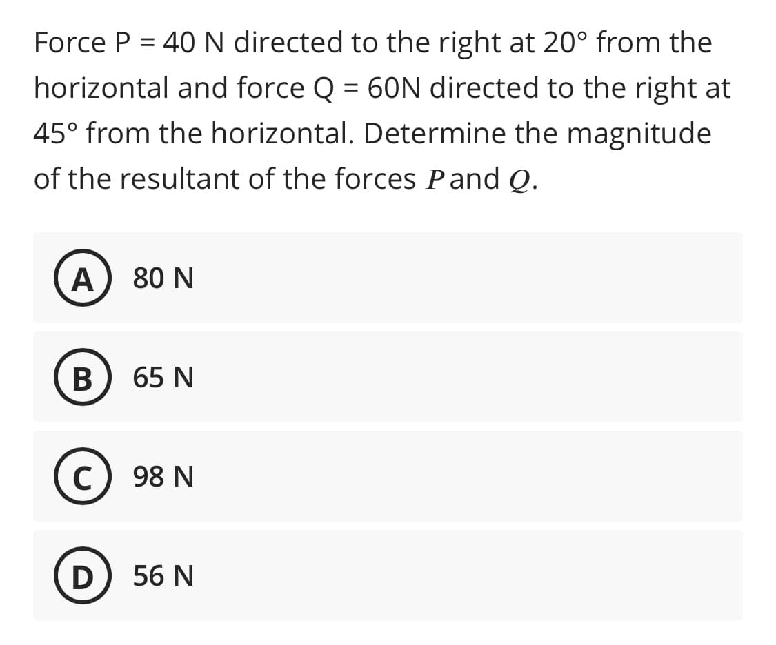 Force P = 40N directed to the right at 20° from the
horizontal and force Q = 60N directed to the right at
45° from the horizontal. Determine the magnitude
of the resultant of the forces Pand Q.
A) 80 N
В
65 N
C
98 N
56 N
