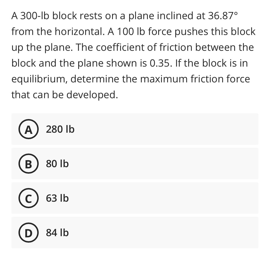 A 300-lb block rests on a plane inclined at 36.87°
from the horizontal. A 100 Ib force pushes this block
up the plane. The coefficient of friction between the
block and the plane shown is 0.35. If the block is in
equilibrium, determine the maximum friction force
that can be developed.
280 lb
В
80 lb
63 Ib
D) 84 Ib
