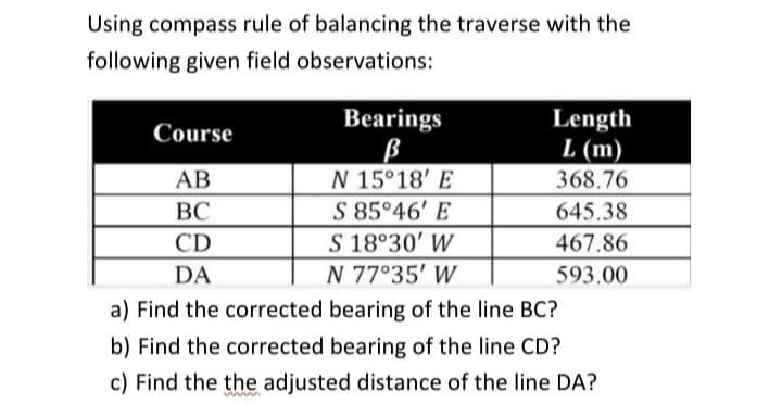 Using compass rule of balancing the traverse with the
following given field observations:
Bearings
Length
L (m)
Course
N 15°18' E
S 85 46' E
AB
368.76
ВС
645.38
S 18°30' W
N 77°35' W
CD
467.86
DA
593.00
a) Find the corrected bearing of the line BC?
b) Find the corrected bearing of the line CD?
c) Find the the adjusted distance of the line DA?
