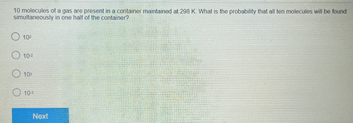 10 molecules of a gas are present in a container maintained at 298 K. What is the probability that all ten molecules will be found
simultaneously in one half of the container?
10²
102
103
Next