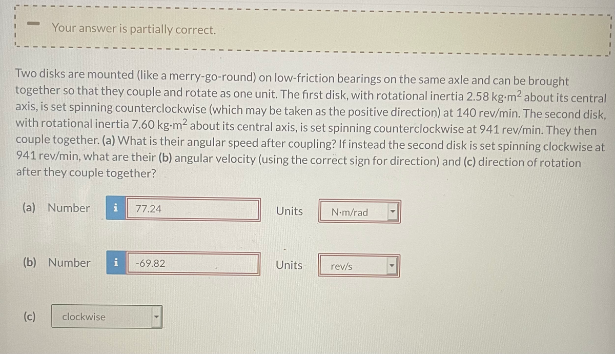Your answer is partially correct.
Two disks are mounted (like a merry-go-round) on low-friction bearings on the same axle and can be brought
together so that they couple and rotate as one unit. The first disk, with rotational inertia 2.58 kg-m2 about its central
axis, is set spinning counterclockwise (which may be taken as the positive direction) at 140 rev/min. The second disk,
with rotational inertia 7.60 kg•m² about its central axis, is set spinning counterclockwise at 941 rev/min. They then
couple together. (a) What is their angular speed after coupling? If instead the second disk is set spinning clockwise at
941 rev/min, what are their (b) angular velocity (using the correct sign for direction) and (c) direction of rotation
after they couple together?
(a) Number
i
77.24
Units
N-m/rad
(b) Number
i
-69.82
Units
rev/s
(c)
clockwise

