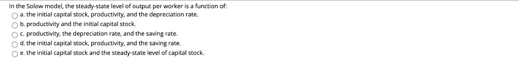 In the Solow model, the steady-state level of output per worker is a function of:
O a. the initial capital stock, productivity, and the depreciation rate.
O b. productivity and the initial capital stock.
Oc. productivity, the depreciation rate, and the saving rate.
Od. the initial capital stock, productivity, and the saving rate.
Oe. the initial capital stock and the steady-state level of capital stock.