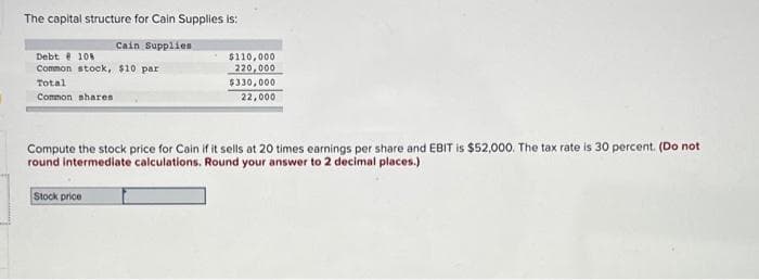 The capital structure for Cain Supplies is:
Cain Supplies
Debt 108
Common stock, $10 par
Total
Common shares
$110,000
220,000
$330,000
22,000
Compute the stock price for Cain if it sells at 20 times earnings per share and EBIT is $52,000. The tax rate is 30 percent. (Do not
round intermediate calculations. Round your answer to 2 decimal places.)
Stock price