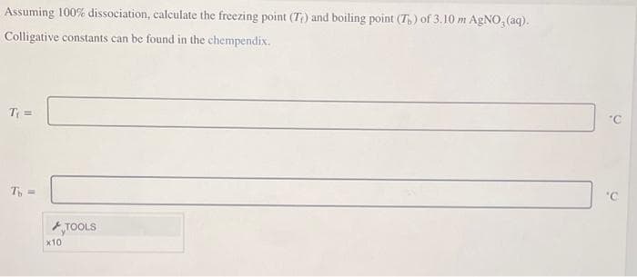 Assuming 100% dissociation, calculate the freezing point (T) and boiling point (T) of 3.10 m AgNO, (aq).
Colligative constants can be found in the chempendix.
T₁ =
Tb =
x10
TOOLS
'C