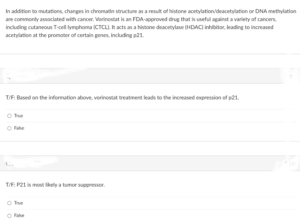 In addition to mutations, changes in chromatin structure as a result of histone acetylation/deacetylation or DNA methylation
are commonly associated with cancer. Vorinostat is an FDA-approved drug that is useful against a variety of cancers,
including cutaneous T-cell lymphoma (CTCL). It acts as a histone deacetylase (HDAC) inhibitor, leading to increased
acetylation at the promoter of certain genes, including p21.
T/F: Based on the information above, vorinostat treatment leads to the increased expression of p21.
O True
O False
Qu
T/F: P21 is most likely a tumor suppressor.
O True
O False