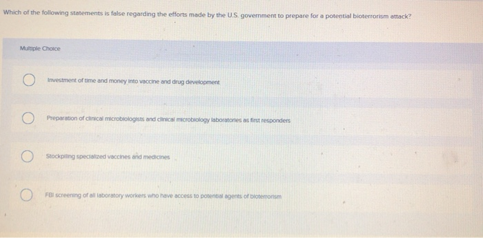 Which of the following statements is false regarding the efforts made by the U.S. government to prepare for a potential bioterrorism attack?
Multiple Choice
O
O
Investment of time and money into vaccine and drug development
Preparation of clinical microbiologists and clinical microbiology laboratories as first responders
Stockpilling specialized vaccines and medicines
FBI screening of all laboratory workers who have access to potential agents of bloterrortsm