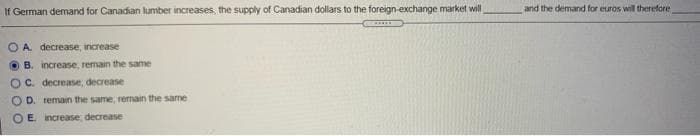 If German demand for Canadian lumber increases, the supply of Canadian dollars to the foreign-exchange market will
OA. decrease, increase
B. increase, remain the same
OC. decrease, decrease i
OD. remain the same, remain the same
OE. increase, decrease
and the demand for euros will therefore