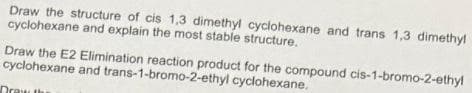 Draw the structure of cis 1,3 dimethyl cyclohexane and trans 1,3 dimethyl
cyclohexane and explain the most stable structure.
Draw the E2 Elimination reaction product for the compound cis-1-bromo-2-ethy!
cyclohexane and trans-1-bromo-2-ethyl cyclohexane.
Dray