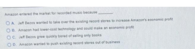 Amazon entered the market for recorded music because
OA. Jeff Bezos wanted to take over the existing record stores to increase Amazon's economic profit
OB. Amazon had lower-cost technology and could make an economic profit
OC. Jeff Bezos grew quickly bored of selling only books
OD. Amazon wanted to push existing record stores out of business