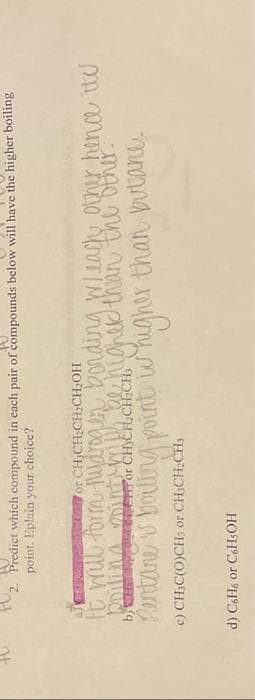 3
2. Predict which compound in each pair of compounds below will have the higher boiling
point. Eplain your choice?
PASSER or CH₂CH₂CH₂CH₂OH
will form Hydrogen bonding Wheach other hence it's
poiling point me be higher than the other.
or
Pentare is boiling point whigher than butane.
c) CH₂C(O)CH; or CH₂CH₂CH³
d) C6H6 or C6H5OH