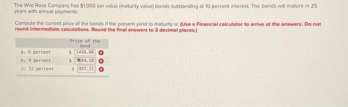 The Wild Rose Company has $1,000 par value (maturity value) bonds outstanding at 10 percent interest. The bonds will mature in 25
years with annual payments.
Compute the current price of the bonds if the present yield to maturity is: (Use a Financial calculator to arrive at the answers. Do not
round intermediate calculations. Round the final answers to 2 decimal places.)
a. 6 percent
b. 9 percent
c. 12 percent
Price of the
bond
$ 1458.80
$64.18
$837.21
OOO