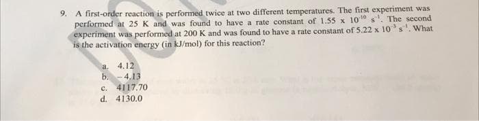 9. A first-order reaction is performed twice at two different temperatures. The first experiment was
performed at 25 K and was found to have a rate constant of 1.55 x 1010 s'. The second
experiment was performed at 200 K and was found to have a rate constant of 5.22 x 10³ s ¹. What
is the activation energy (in kJ/mol) for this reaction?
a. 4.12
b.
-4.13
c. 4117.70
d. 4130.0