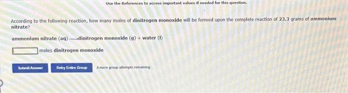 Use the References to access important values if needed for this question.
According to the following reaction, how many moles of dinitrogen monoxide will be formed upon the complete reaction of 23.3 grams of ammonium
nitrate?
ammonium nitrate (aq) dinitrogen monoxide (g) + water (1)
moles dinitrogen monoxide
Submit Answer
Retry Entire Group 4 more group attempts remaining