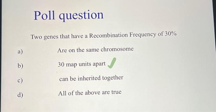 a)
b)
c)
d)
Poll question
Two genes that have a Recombination Frequency of 30%
Are on the same chromosome
30 map units apart
can be inherited together
All of the above are true