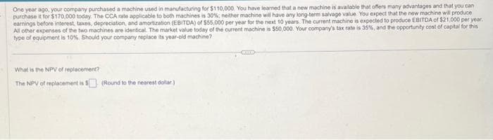 One year ago, your company purchased a machine used in manufacturing for $110,000. You have learned that a new machine is available that offers many advantages and that you can
purchase it for $170,000 today. The CCA rate applicable to both machines is 30%; neither machine will have any long-term salvage value You expect that the new machine will produce
earnings before interest, taxes, depreciation, and amortization (EBITDA) of $55,000 per year for the next 10 years. The current machine is expected to produce EBITDA of $21,000 per year.
All other expenses of the two machines are identical. The market value today of the current machine is $50,000. Your company's tax rate is 35%, and the opportunity cost of capital for this
type of equipment is 10%. Should your company replace its year-old machine?
What is the NPV of replacement?
The NPV of replacement is $(Round to the nearest dollar)
CHE