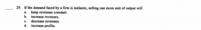 29. If the demand faced by a firm is inelastic, selling one more unit of output will
a. keep revenues constant.
b. increase revenues.
c. decrease revenues.
d. increase profits.