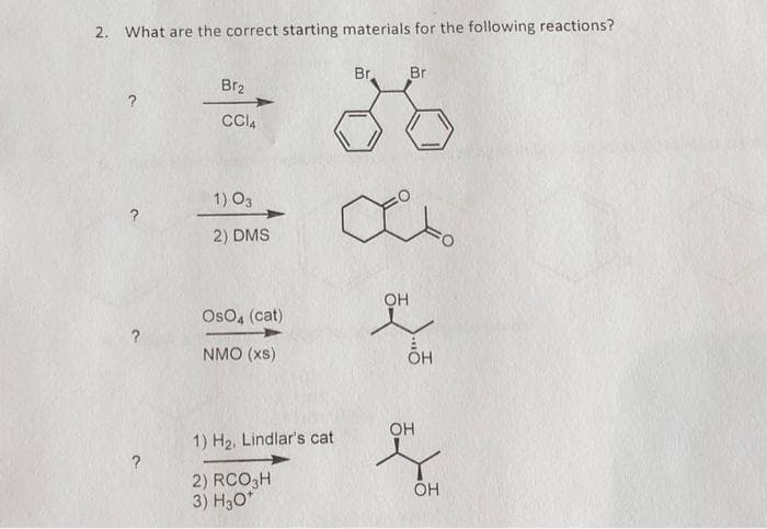 2. What are the correct starting materials for the following reactions?
?
?
Br₂
CC14
1) 03
2) DMS
OsO4 (cat)
NMO (XS)
Br
1) H₂, Lindlar's cat
2) RCO3H
3) H3O*
a
Br
OH
OH
OH
OH