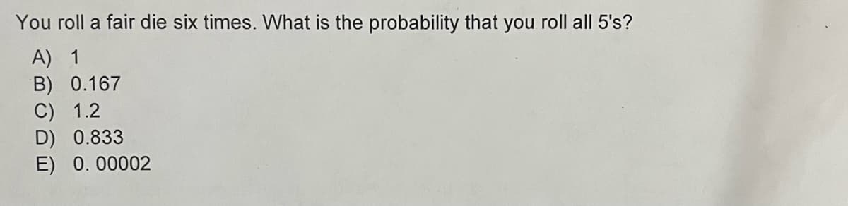 You roll a fair die six times. What is the probability that you roll all 5's?
A) 1
B) 0.167
C) 1.2
D) 0.833
E) 0.00002