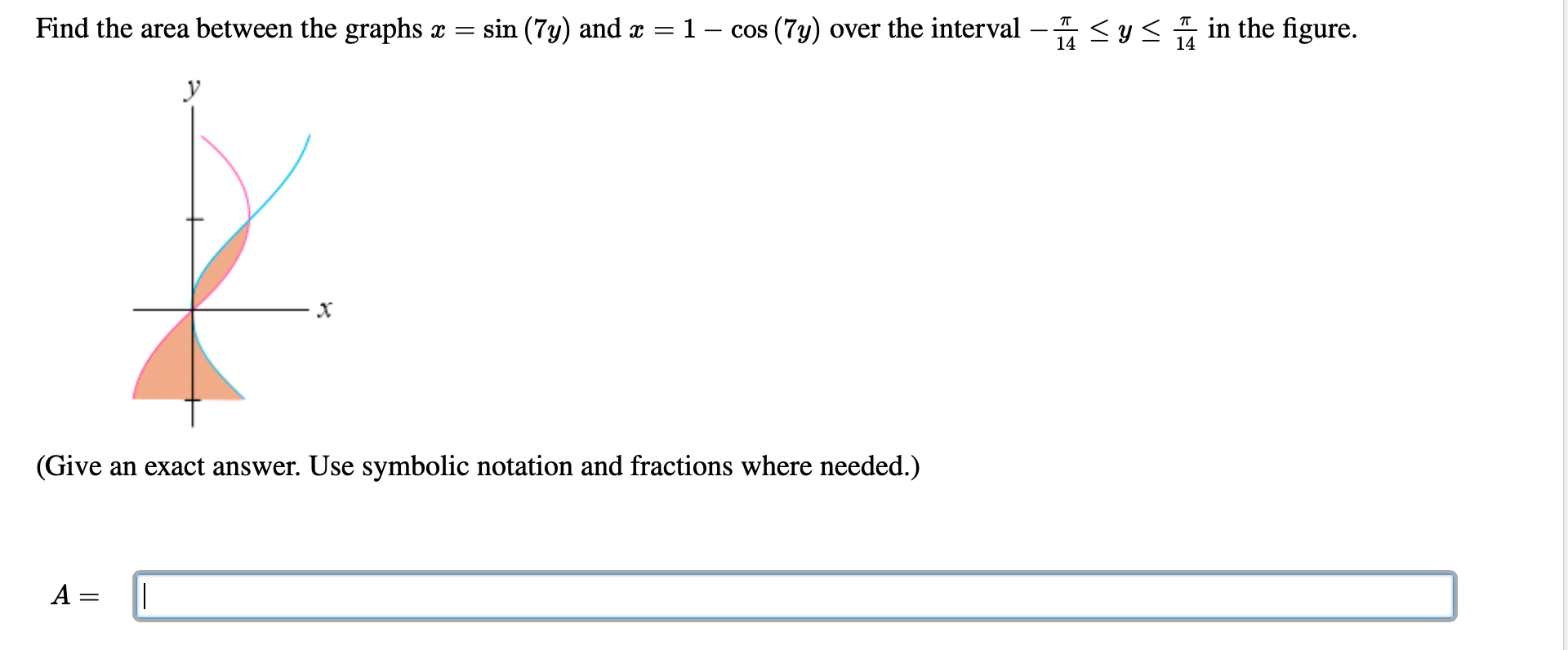 Find the area between the graphs x = sin (7y) and x = 1 – cos (7y) over the interval –
< y< in the figure.
14
14
У
х
(Give an exact answer. Use symbolic notation and fractions where needed.)
A =
