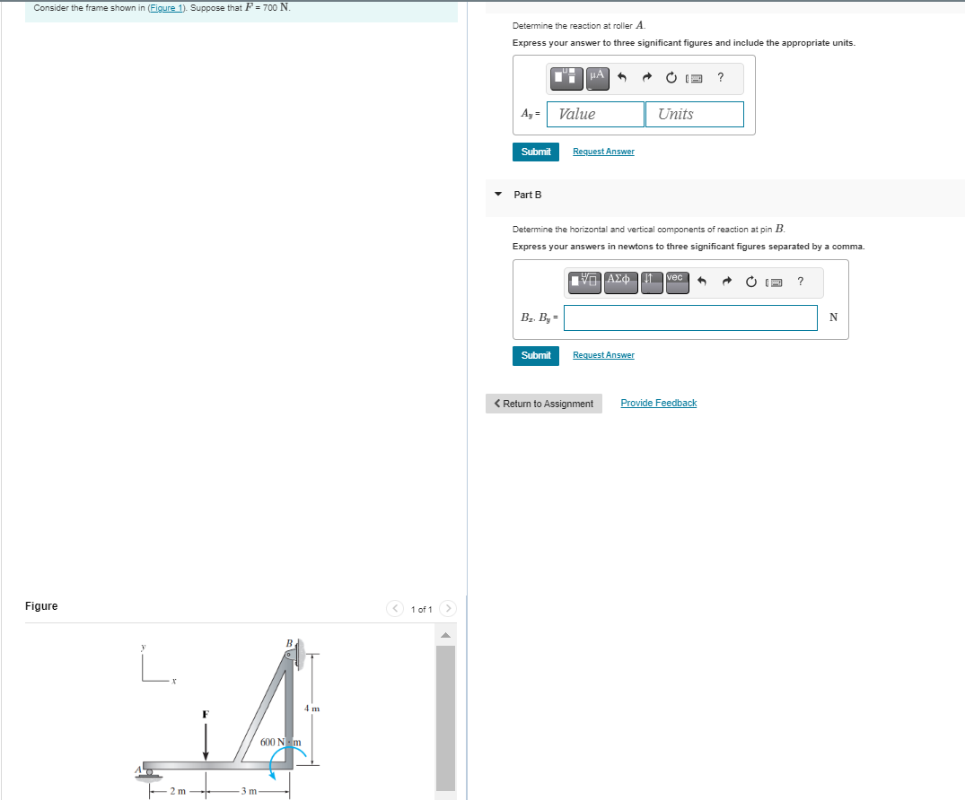 Consider the frame shown in (Figure 1). Suppose that F = 700 N.
Figure
L.
2 m
3 m
B
600 N·m
4 m
< 1 of 1 >
Determine the reaction at roller A.
Express your answer to three significant figures and include the appropriate units.
Ay=
Submit
Part B
Br. By
μA
Submit
Value
Request Answer
Determine the horizontal and vertical components of reaction at pin B.
Express your answers in newtons to three significant figures separated by a comma.
ΠΙΑΣΦ.
Request Answer
A
< Return to Assignment
Units
vec +
?
Provide Feedback
?
N