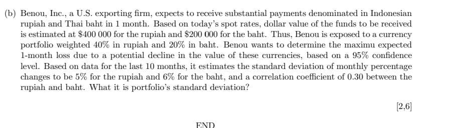 (b) Benou, Inc., a U.S. exporting firm, expects to receive substantial payments denominated in Indonesian
rupiah and Thai baht in 1 month. Based on today's spot rates, dollar value of the funds to be received
is estimated at $400 000 for the rupiah and $200 000 for the baht. Thus, Benou is exposed to a currency
portfolio weighted 40% in rupiah and 20% in baht. Benou wants to determine the maximu expected
1-month loss due to a potential decline in the value of these currencies, based on a 95% confidence
level. Based on data for the last 10 months, it estimates the standard deviation of monthly percentage
changes to be 5% for the rupiah and 6% for the baht, and a correlation coefficient of 0.30 between the
rupiah and baht. What it is portfolio's standard deviation?
END
[2,6]