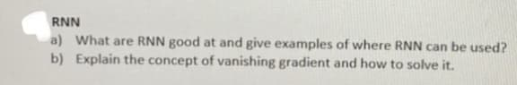 RNN
a) What are RNN good at and give examples of where RNN can be used?
b) Explain the concept of vanishing gradient and how to solve it.