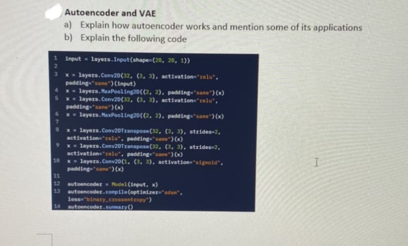 Autoencoder and VAE
a) Explain how autoencoder works and mention some of its applications
b) Explain the following code
1
input layers. Input (shape=(28, 28, 1))
2
3
x = layers.Conv2D(32, (3, 3), activation='relu",
padding="same") (input)
4
x = layers.MaxPooling20((2, 2), padding="same") (x)
5
x = layers.Conv2D(32, (3, 3), activation="relu",
padding="same") (x)
x = layers.MaxPooling20((2, 2), padding="same") (x)
7
8
x = layers.Conv2DTranspose (32, (3, 3), strides=2,
activation='relu", padding="same") (x)
9
x = layers.Conv2DTranspose (32, (3, 3), strides=2,
activation='relu', padding="same") (x)
10
I
x = layers.Conv2D(1, (3, 3), activation="sigmoid",
padding="same") (x)
11
12
autoencoder Model (input, x)
13 autoencodex.compile(optimizer="adan",
loss="binary_crossentropy")
14 autoencoder.summary()