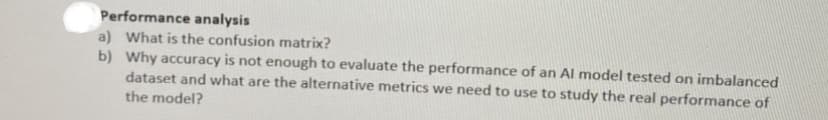 Performance analysis
a) What is the confusion matrix?
b) Why accuracy is not enough to evaluate the performance of an Al model tested on imbalanced
dataset and what are the alternative metrics we need to use to study the real performance of
the model?