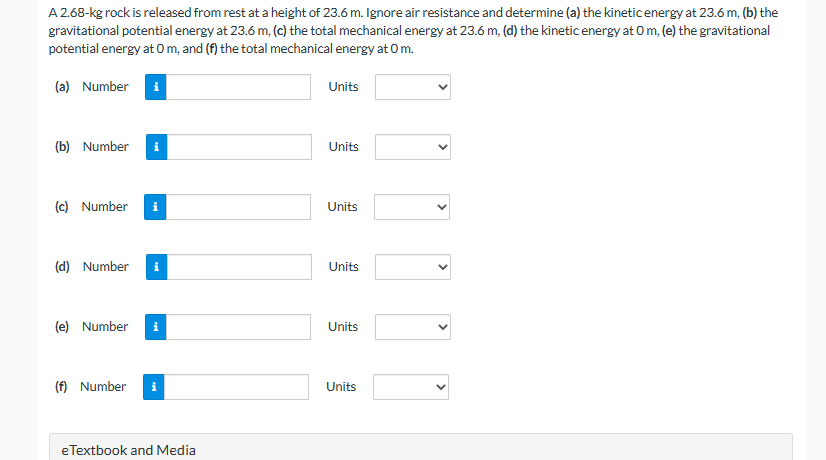A 2.68-kg rock is released from rest at a height of 23.6 m. Ignore air resistance and determine (a) the kinetic energy at 23.6 m, (b) the
gravitational potential energy at 23.6 m, (c) the total mechanical energy at 23.6 m, (d) the kinetic energy at 0 m, (e) the gravitational
potential energy at 0 m, and (f) the total mechanical energy at 0 m.
(a) Number i
(b) Number
(c) Number
(d) Number
(e) Number
(f) Number
i
eTextbook and Media
Units
Units
Units
Units
Units
Units