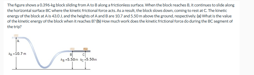 The figure shows a 0.396-kg block sliding from A to B along a frictionless surface. When the block reaches B, it continues to slide along
the horizontal surface BC where the kinetic frictional force acts. As a result, the block slows down, coming to rest at C. The kinetic
energy of the block at A is 43.0 J, and the heights of A and B are 10.7 and 5.50 m above the ground, respectively. (a) What is the value
of the kinetic energy of the block when it reaches B? (b) How much work does the kinetic frictional force do during the BC segment of
the trip?
A
hA-10.7 m
B
C
hg -5.50m hc-5.50m