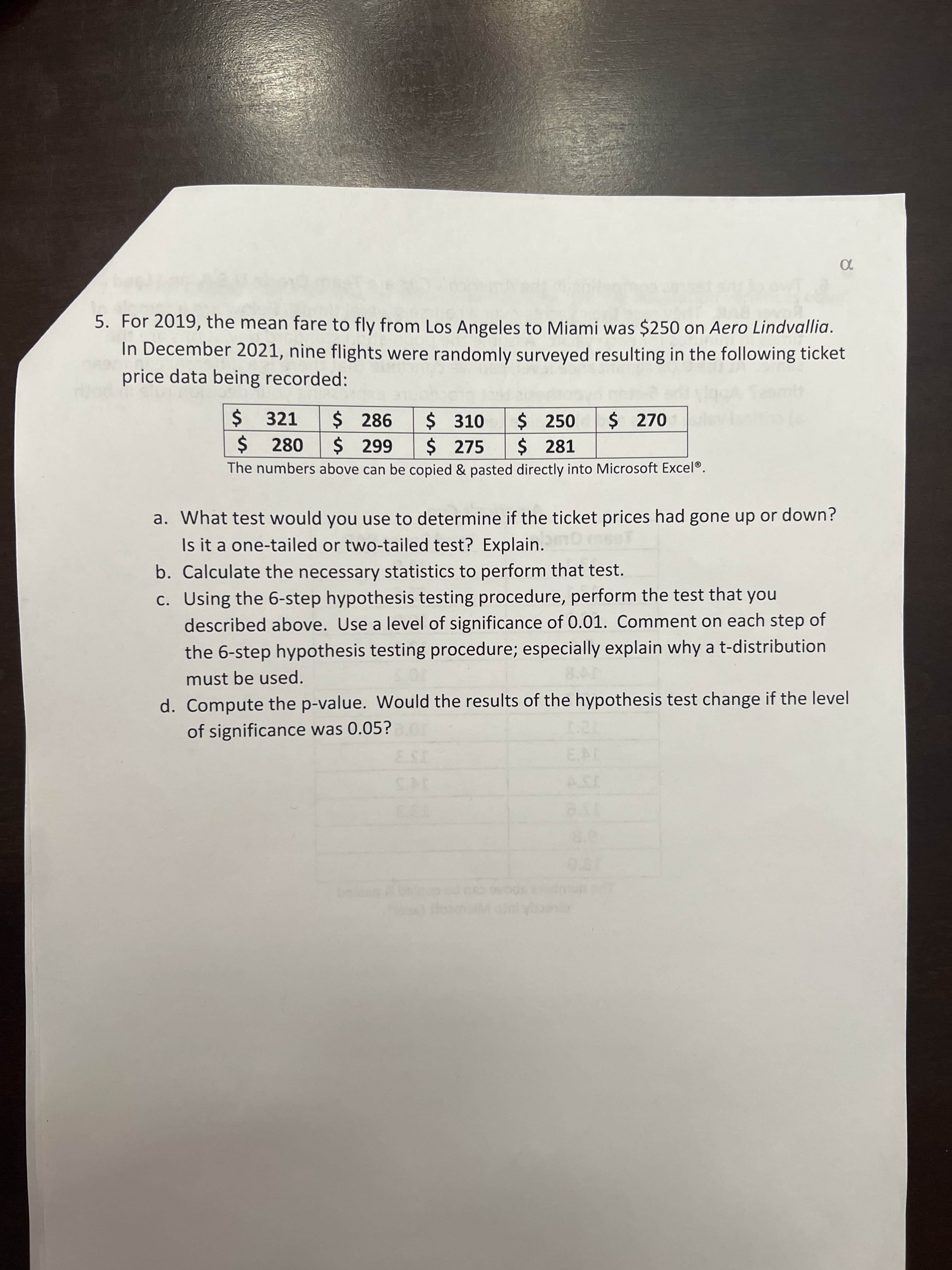 **Problem 5**

For 2019, the mean fare to fly from Los Angeles to Miami was $250 on Aero Lindvallia. In December 2021, nine flights were randomly surveyed, resulting in the following ticket price data being recorded:

- $321
- $286
- $310
- $250
- $270
- $280
- $299
- $275
- $281

*The numbers above can be copied and pasted directly into Microsoft Excel®.*

**Questions:**

a. What test would you use to determine if the ticket prices had gone up or down? Is it a one-tailed or two-tailed test? Explain.

b. Calculate the necessary statistics to perform that test.

c. Using the 6-step hypothesis testing procedure, perform the test that you described above. Use a level of significance of 0.01. Comment on each step of the 6-step hypothesis testing procedure; especially explain why a t-distribution must be used.

d. Compute the p-value. Would the results of the hypothesis test change if the level of significance was 0.05?